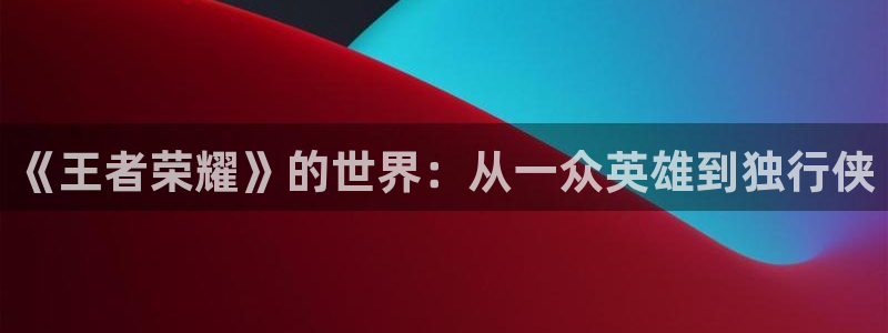  威廉希尔官网版app：《王者荣耀》的世界：从一众英雄到独行侠